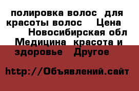 полировка волос, для красоты волос! › Цена ­ 400 - Новосибирская обл. Медицина, красота и здоровье » Другое   